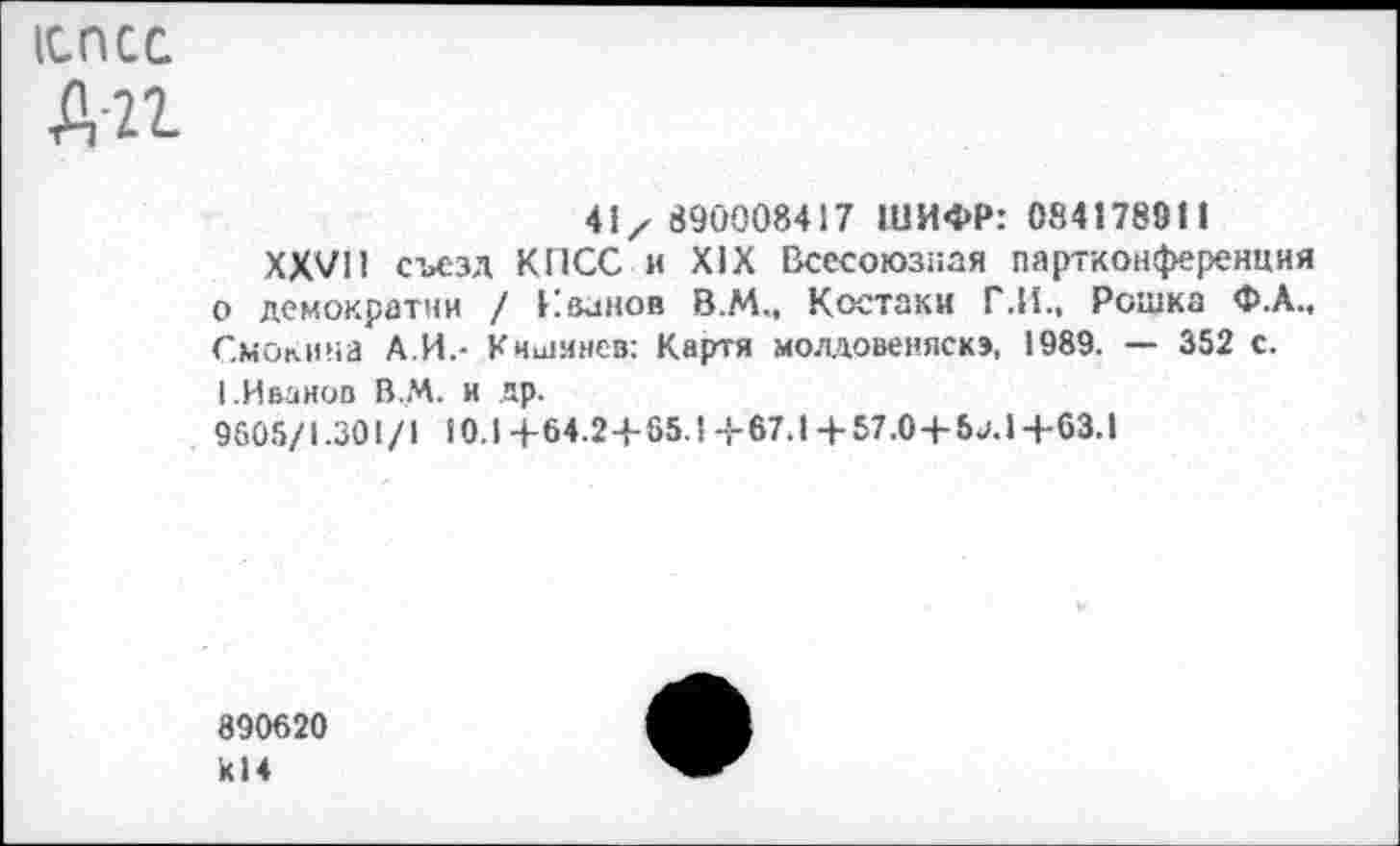 ﻿1СПСС
Д-21
41/ 890008417 ШИФР: 084178911
XXVII съезд КПСС и XIX Всесоюзная партконференция о демократии / Кванов В.М., Костаки Г.И., Рошка Ф.А., Смокина А.И.- Кишинев: Картя молдовеняска, 1989. — 352 с. 1.Иванов В.М. и др.
9605/1.301/1 10.14-64.2+65.14-67.1 +57.0+5а.1+63.1
890620 К14